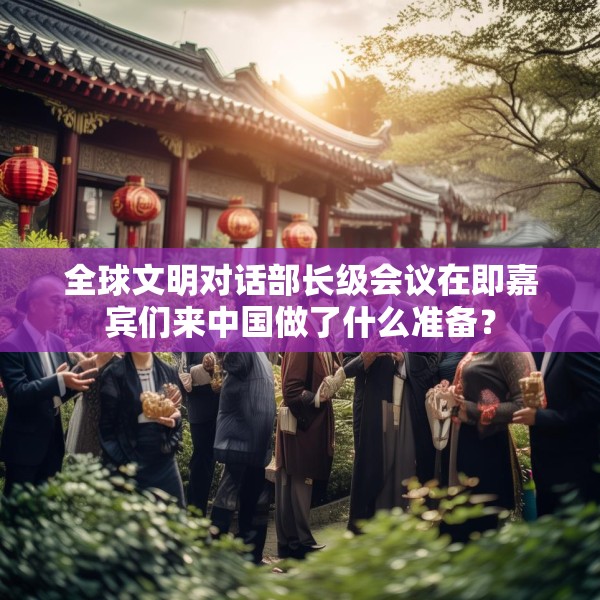 全球文明对话部长级会议在即嘉宾们来中国做了什么准备？