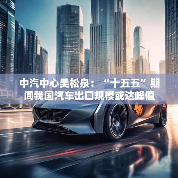 中汽中心吴松泉：“十五五”期间我国汽车出口规模或达峰值