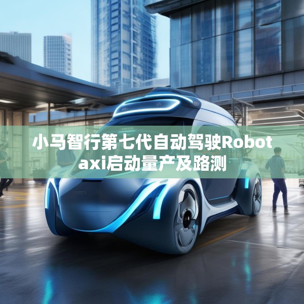 小马智行第七代自动驾驶Robotaxi启动量产及路测