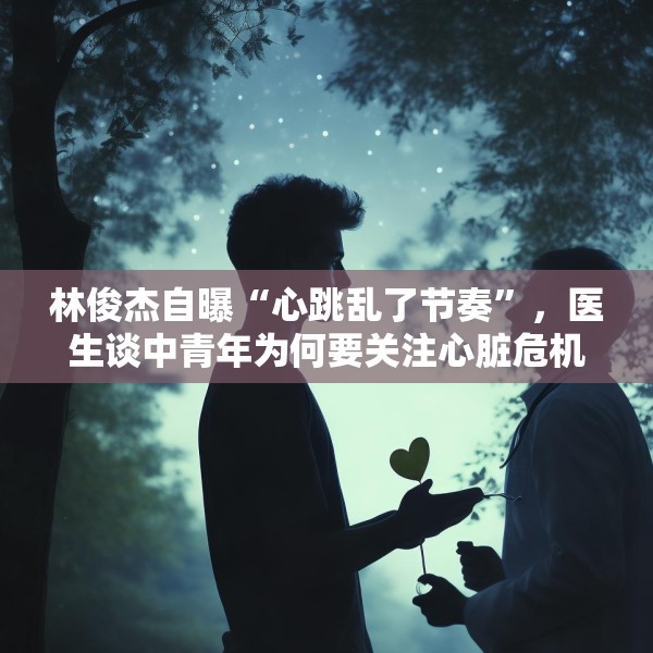 林俊杰自曝“心跳乱了节奏”，医生谈中青年为何要关注心脏危机