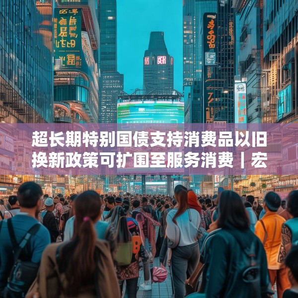超长期特别国债支持消费品以旧换新政策可扩围至服务消费｜宏观晚6点