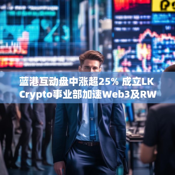 蓝港互动盘中涨超25% 成立LK Crypto事业部加速Web3及RWA布局