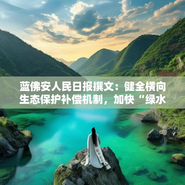 蓝佛安人民日报撰文：健全横向生态保护补偿机制，加快“绿水青山”向“金山银山”转化