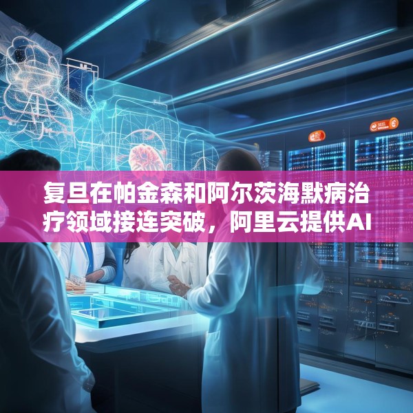 复旦在帕金森和阿尔茨海默病治疗领域接连突破，阿里云提供AI算力支持