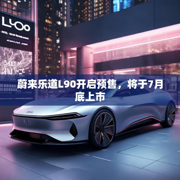 蔚来乐道L90开启预售，将于7月底上市