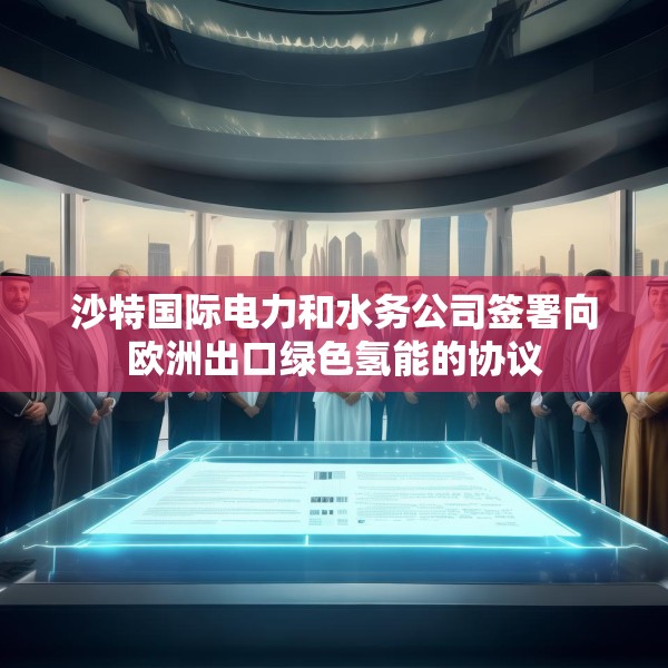 沙特国际电力和水务公司签署向欧洲出口绿色氢能的协议