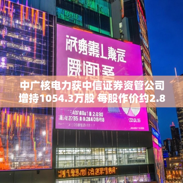 中广核电力获中信证券资管公司增持1054.3万股 每股作价约2.84港元